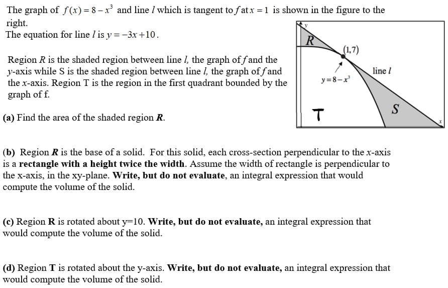 The graph of f (x) = 8 – x and line I which is tangent to f at x =1 is shown in the figure to the
right.
The equation for line / is y = -3x +10.
(1,7)
Region R is the shaded region between line I, the graph of f and the
y-axis while S is the shaded region between line I, the graph of f and
the x-axis. Region T is the region in the first quadrant bounded by the
graph of f.
line !
y= 8-x
S
(a) Find the area of the shaded region R.
(b) Region R is the base of a solid. For this solid, each cross-section perpendicular to the x-axis
is a rectangle with a height twice the width. Assume the width of rectangle is perpendicular to
the x-axis, in the xy-plane. Write, but do not evaluate, an integral expression that would
compute the volume of the solid.
(c) Region R is rotated about y=10. Write, but do not evaluate, an integral expression that
would compute the volume of the solid.
(d) Region T is rotated about the y-axis. Write, but do not evaluate, an integral expression that
would compute the volume of the solid.
