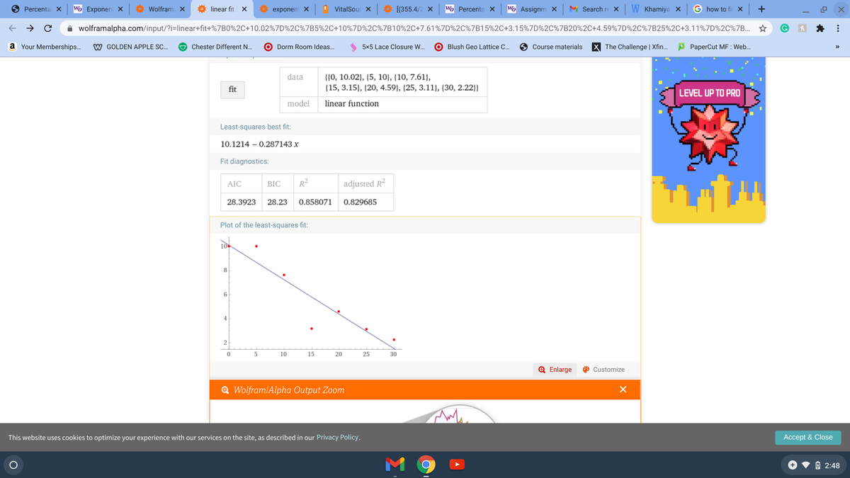 O Percenta x
Wo Exponen X
# Wolfram X
linear fit X
exponent X
VitalSour X
# [(355.4/2 x
Wo Percenta ×
Wo Assignm X
M Search re X
W Khamiya X
G how to fiu X
+
O wolframalpha.com/input/?i=linear+fit+%7B0%2C+10.02%7D%2C%7B5%2C+10%7D%2C%7B10%2C+7.61%7D%2C%7B15%2C+3.15%7D%2C%7B20%2C+4.59%7D%2C%7B25%2C+3.11%7D%2C%7B... *
a Your Memberships..
W GOLDEN APPLE SC.
O Chester Different N..
O Dorm Room Ideas.
5x5 Lace Closure W.
O Blush Geo Lattice C.
O Course materials
X The Challenge | Xfin.
A PaperCut MF : Web.
>>
data
{{0, 10.02}, {5, 10}, {10, 7.61},
fit
{15, 3.15}, {20, 4.59}, {25, 3.11}, {30, 2.22}}
LEVEL UP TO PRO
model
linear function
Least-squares best fit:
10.1214 – 0.287143 x
Fit diagnostics:
BIC
R2
adjusted R2
AIC
28.3923
28.23
0.858071
0.829685
Plot of the least-squares fit:
10
8
6
4
2
10
15
20
25
30
Q Enlarge
O Customize
Q WolframlAlpha Output Zoom
This website uses cookies to optimize your experience with our services on the site, as described in our Privacy Policy.
Accept & Close
O 2:48
