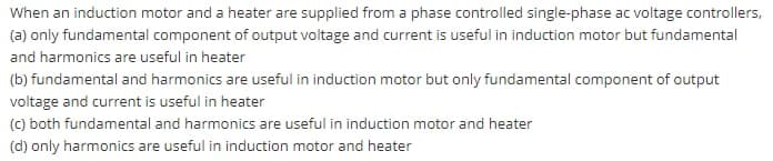 When an induction motor and a heater are supplied from a phase controlled single-phase ac voltage controllers,
(a) only fundamental component of output voltage and current is useful in induction motor but fundamental
and harmonics are useful in heater
(b) fundamental and harmonics are useful in induction motor but only fundamental component of output
voltage and current is useful in heater
(c) both fundamental and harmonics are useful in induction motor and heater
(d) only harmonics are useful in induction motor and heater
