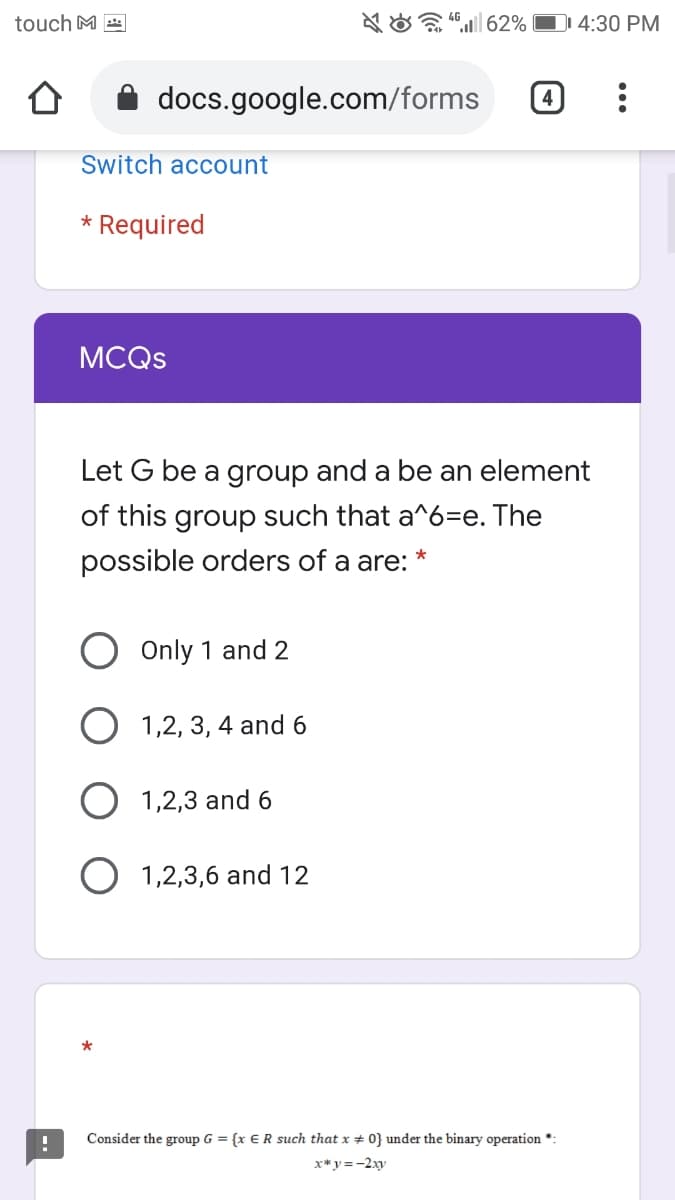 touch M
A O 62% D 4:30 PM
docs.google.com/forms
Switch account
* Required
MCQS
Let G be a group and a be an element
of this group such that a^6=e. The
possible orders of a are:
Only 1 and 2
1,2, 3, 4 and 6
1,2,3 and 6
1,2,3,6 and
*
Consider the group G = {x €R such that x # 0} under the binary operation *:
x* y =-2xy
