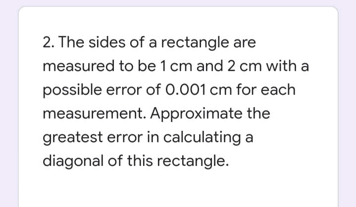 2. The sides of a rectangle are
measured to be 1 cm and 2 cm with a
possible error of 0.001 cm for each
measurement. Approximate the
greatest error in calculating a
diagonal of this rectangle.
