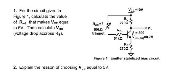 Vc=10V
1. For the circuit given in
Figure 1, calculate the value
of Radj that makes VCe equal
to 5V. Then calculate VrB
Rc
2700
Radj=?
50ko
RB
B = 300
VBE(on)=0.7V
(voltage drop accross Rg).
trimpot
51ko
RE
2700
Figure 1. Emitter stabilized bias circuit.
2. Explain the reason of choosing VcE equal to 5V.
