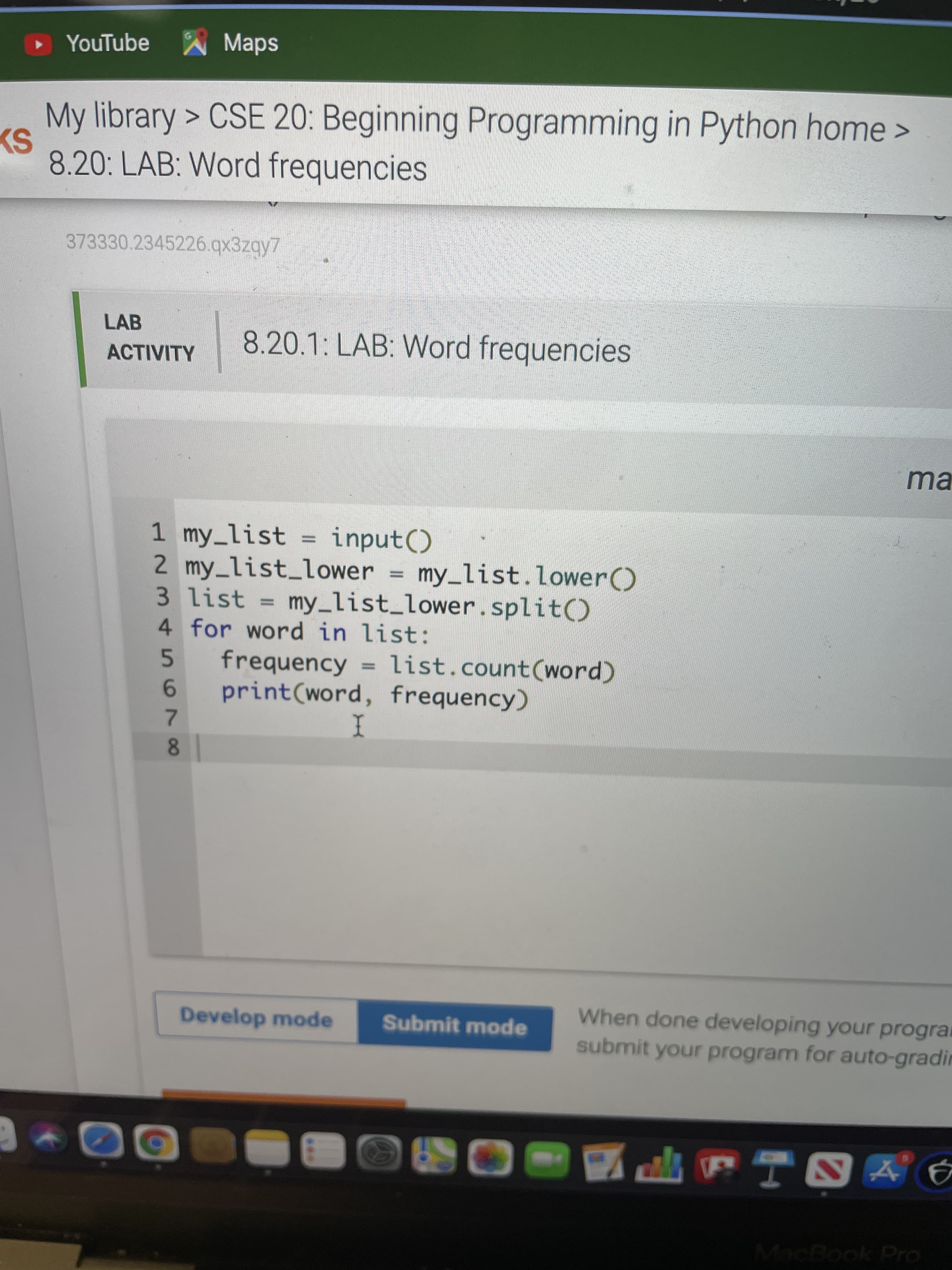 5679
• YouTube Maps
My library > CSE 20: Beginning Programming in Python home>
8.20: LAB: Word frequencies
373330.2345226.qx3zqy7
LAB
8.20.1: LAB: Word frequencies
ACTIVITY
ma
1 my_list =
2 my_list_lower = my_list.lower()
3 list = my_list_lower. split()
4 for word in list:
frequency = list.count(word)
print(word, frequency)
input()
%3D
%3D
When done developing your progra
submit your program for auto-gradin
Develop mode
Submit mode
EGO
MacBook Pro
