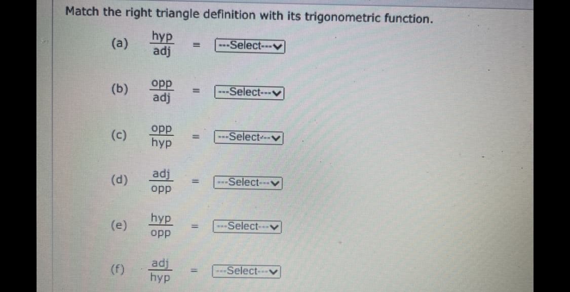 Match the right triangle definition with its trigonometric function.
hyp
adj
(a)
---Select--v
%3D
opp
adj
(b)
---Select---v
%3D
opp
hyp
(c)
-Selectv
adj
(d)
Select
opp
hyp
(e)
-Selectv
opp
adj
hyp
(f)
---Select---v
%3D
