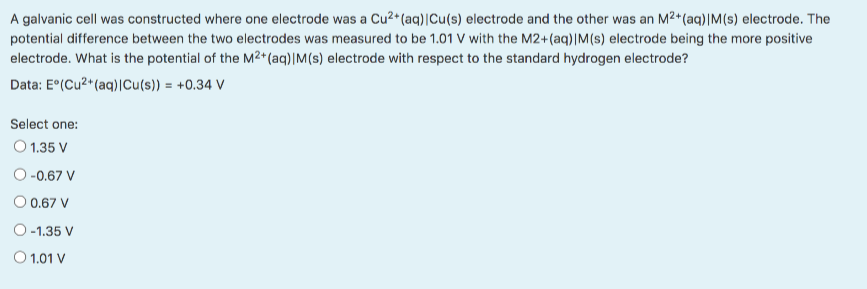 A galvanic cell was constructed where one electrode was a Cu2*(aq)|Cu(s) electrode and the other was an M2+(aq)|M(s) electrode. The
potential difference between the two electrodes was measured to be 1.01 V with the M2+(aq)|M(s) electrode being the more positive
electrode. What is the potential of the M²*(aq)|M(s) electrode with respect to the standard hydrogen electrode?
Data: E°(Cu2*(aq)|Cu(s)) = +0.34 V
Select one:
O 1.35 V
O -0.67 V
O 0.67 V
O-1.35 V
O 1.01 V
