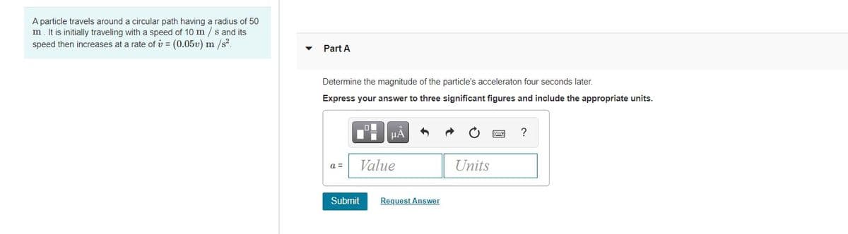 A particle travels around a circular path having a radius of 50
m. It is initially traveling with a speed of 10 m / s and its
speed then increases at a rate of v = (0.05v) m /s?.
Part A
Determine the magnitude of the particle's acceleraton four seconds later.
Express your answer to three significant figures and include the appropriate units.
a =
Value
Units
Submit
Request Answer
