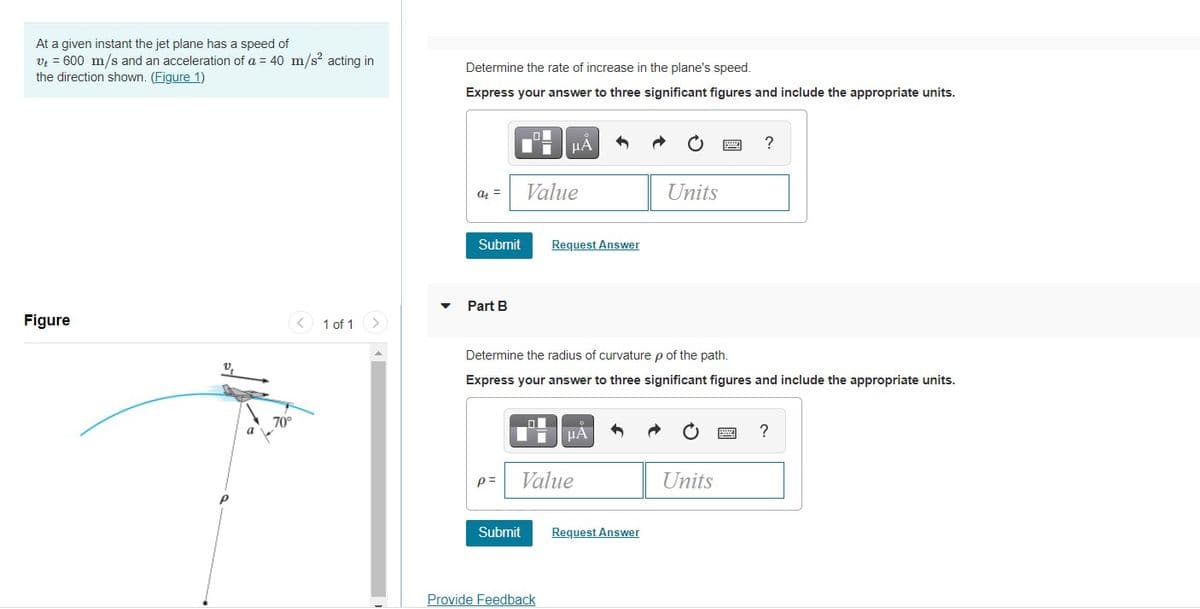 At a given instant the jet plane has a speed of
Vi = 600 m/s and an acceleration of a = 40 m/s acting in
the direction shown. (Figure 1)
Determine the rate of increase in the plane's speed.
Express your answer to three significant figures and include the appropriate units.
HA
?
Value
Units
a =
Submit
Request Answer
Part B
Figure
< 1 of 1>
Determine the radius of curvature p of the path.
Express your answer to three significant figures and include the appropriate units.
70°
a
?
HA
p=
Value
Units
Submit
Request Answer
Provide Feedback
