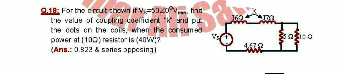 Q.18: For the circuit shown if Vs=50Z0°Vms. find
the value of coupling coefficient "K" and put
the dots on the coils, when the consumed
162
Vs+
505102
power at (100) resistor is (40W)?
(Ans.: 0.823 & series opposing)
4.67 2
