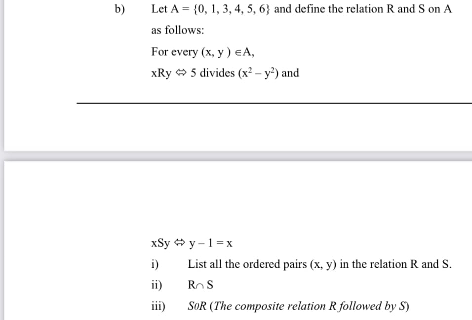 b)
Let A = {0, 1, 3, 4, 5, 6} and define the relation R and S on A
as follows:
For every (x, y) €A,
xRy 5 divides (x² – y²) and
xSy y – 1 = x
i)
List all the ordered pairs (x, y) in the relation R and S.
ii)
Ro S
iii)
SOR (The composite relation R followed by S)
