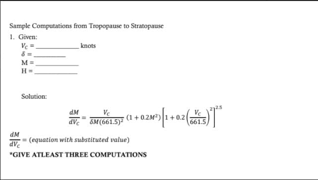 Sample Computations from Tropopause to Stratopause
1. Given:
Vc =
8 =
knots
M =
H =
Solution:
2.5
dM
Ve
0.2
661.5
Vc
(1+ 0.2M?)
dVc
SM (661.5)?
dM
(equation with substituted value)
PAP
*GIVE ATLEAST THREE COMPUTATIONS
