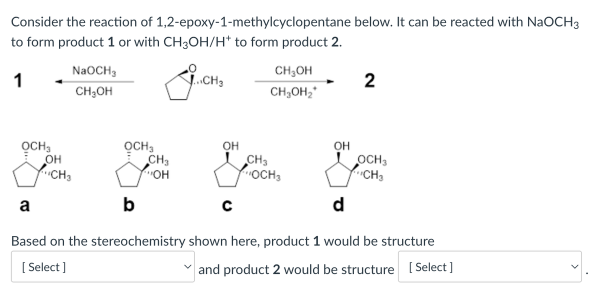 Consider the reaction of 1,2-epoxy-1-methylcyclopentane below. It can be reacted with NaOCH3
to form product 1 or with CH3OH/H* to form product 2.
1
OCH3
a
OH
NaOCH3
CH₂OH
CH3
give
OCH 3
CH3
OH
b
J...CH3
OH
с
CH3OH
CH3OH₂*
CH3
OCH 3
OH
d
2
OCH 3
CH3
Based on the stereochemistry shown here, product 1 would be structure
[Select]
and product 2 would be structure [Select]