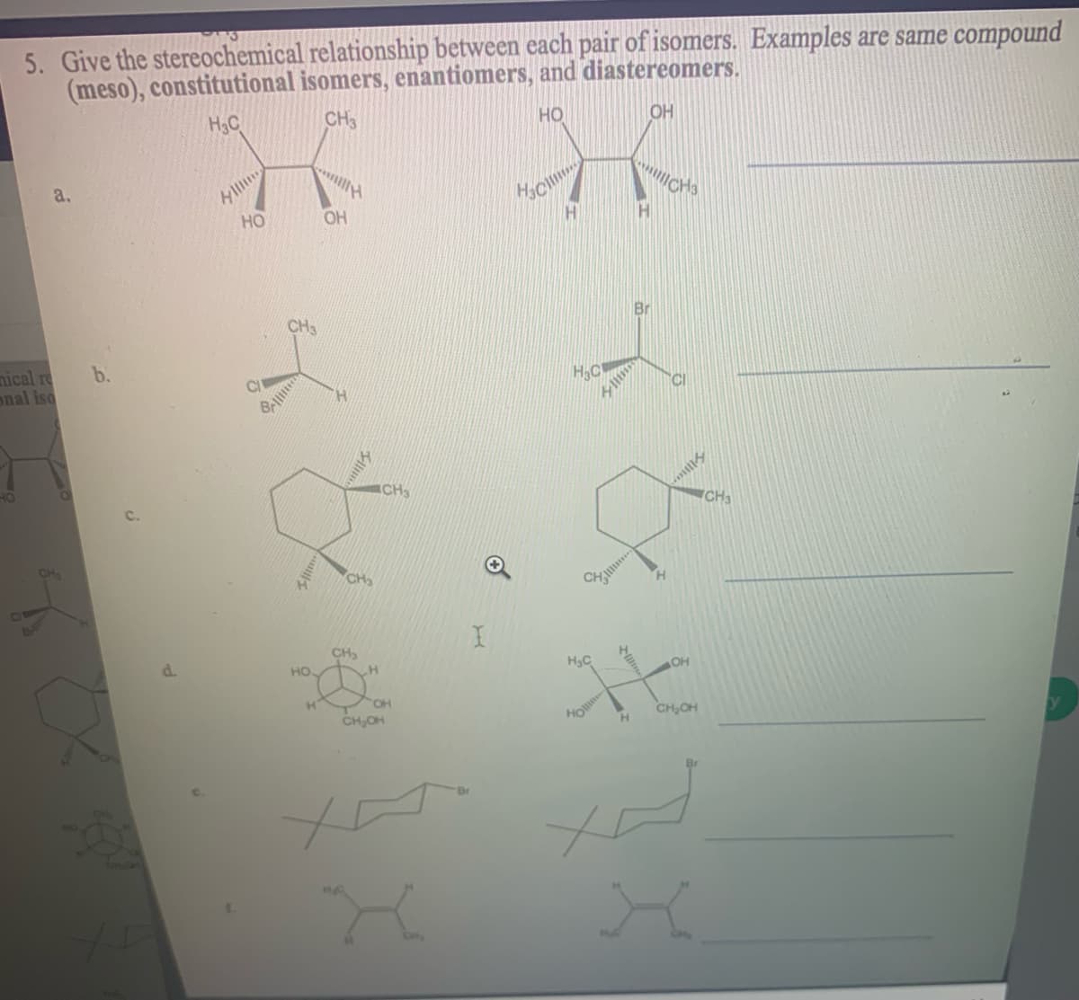 5. Give the stereochemical relationship between each pair of isomers. Examples are same compound
(meso), constitutional isomers, enantiomers, and diastereomers.
OH
H3C
CH3
но
a.
HO
OH
Br
b.
H,C
nical re
onal iso
CI
CH
d.
HO
CH,OH

