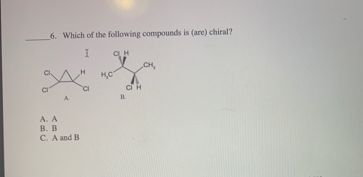 6. Which of the following compounds is (are) chiral?
CL H
CH,
H,C
CI
CI
CI H
A.
B.
А. А
В. В
C. A and B
