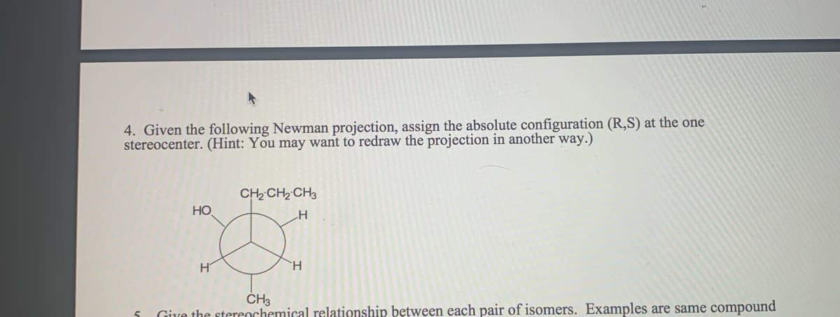 4. Given the following Newman projection, assign the absolute configuration (R,S) at the one
stereocenter. (Hint: You may want to redraw the projection in another way.)
CH2 CH2 CH3
Но
CH3
Give the stereochemical relationship between each pair of isomers. Examples are same compound
