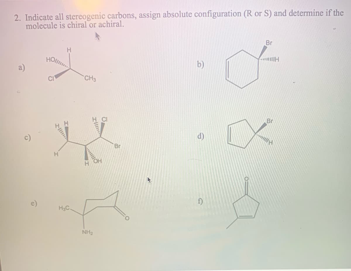 2. Indicate all stereogenic carbons, assign absolute configuration (R or S) and determine if the
molecule is chiral or achiral.
Br
H
HO
b)
a)
CI
CH3
Br
Br
H
e)
H3C
NH2
Ollm
