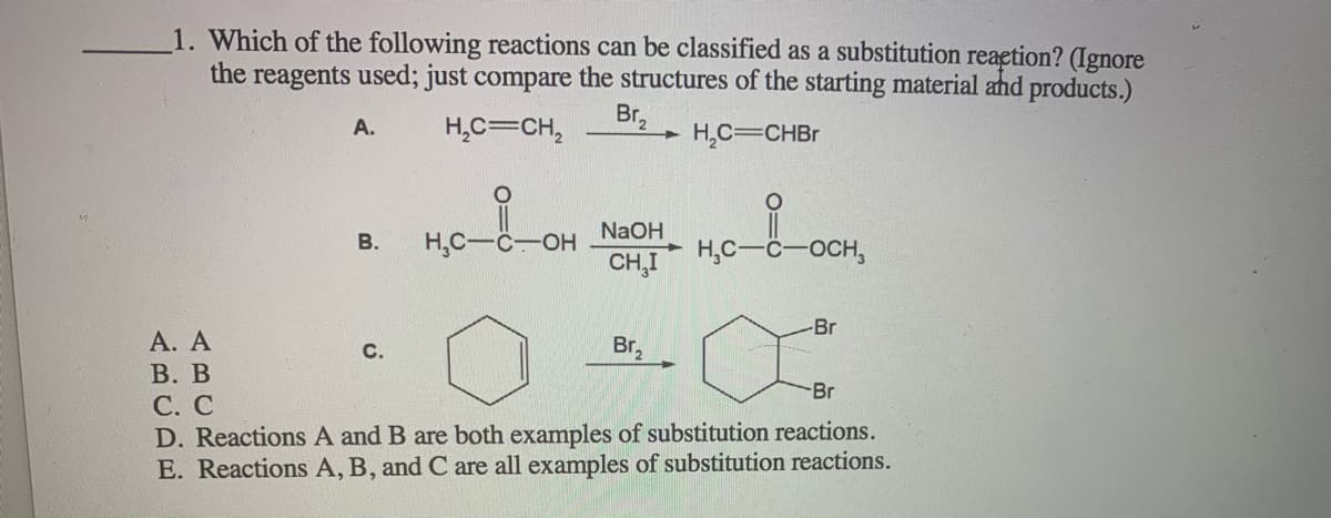 1. Which of the following reactions can be classified as a substitution reaetion? (Ignore
the reagents used; just compare the structures of the starting material and products.)
H,C=CH,
Br,
H,C=CHBr
А.
NaOH
H,C--
HO-
CH,I
В.
H,C-
OCH,
-Br
А. А
В. В
С. С
D. Reactions A and B are both examples of substitution reactions.
E. Reactions A, B, and C are all examples of substitution reactions.
с.
Br,
Br
