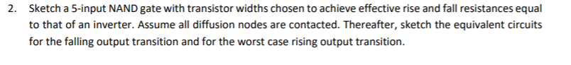 2. Sketch a 5-input NAND gate with transistor widths chosen to achieve effective rise and fall resistances equal
to that of an inverter. Assume all diffusion nodes are contacted. Thereafter, sketch the equivalent circuits
for the falling output transition and for the worst case rising output transition.
