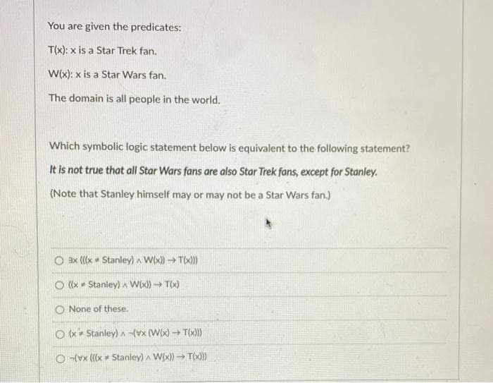 You are given the predicates:
T(x): x is a Star Trek fan.
W(x): x is a Star Wars fan.
The domain is all people in the world.
Which symbolic logic statement below is equivalent to the following statement?
It is not true that all Star Wars fans are also Star Trek fans, except for Stanley.
(Note that Stanley himself may or may not be a Star Wars fan.)
O ax ((x Stanley) A W(x) → Tix)
O (x • Stanley) a W(x) → T(x)
O None of these.
O x* Stanley) A vx (W(x) T(x)))
Ovx (((x = Stanley) a W(x)) → T(x)
