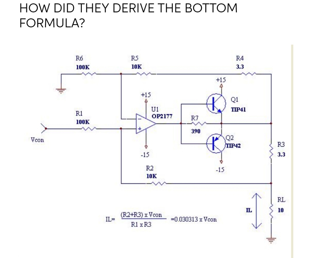 HOW DID THEY DERIVE THE BOTTOM
FORMULA?
R6
RS
R4
100K
10K
3.3
+15
4
+15
Q1
U1
TIP41
R1
OP2177
R7
100K
390
Q2
TIP42
Vcon
R3
-15
3.3
R2
-15
10K
RL
IL
10
(R2+R3) x Vcon
IL=
=0.030313 x Vcon
R1 x R3
