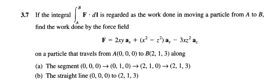 B
3.7
If the integral|
F· dl is regarded as the work done in moving a particle from A to B,
'A
find the work done by the force field
2ху а,
+ (x? — 2?) а, — Зхг? а.
F =
on a particle that travels from A(0, 0,0) to B(2, 1, 3) along
(а) The segment (0, 0, 0) — (0, 1, 0) — (2, 1, 0) — (2, 1, 3)
(b) The straight line (0, 0, 0) to (2, 1, 3)
