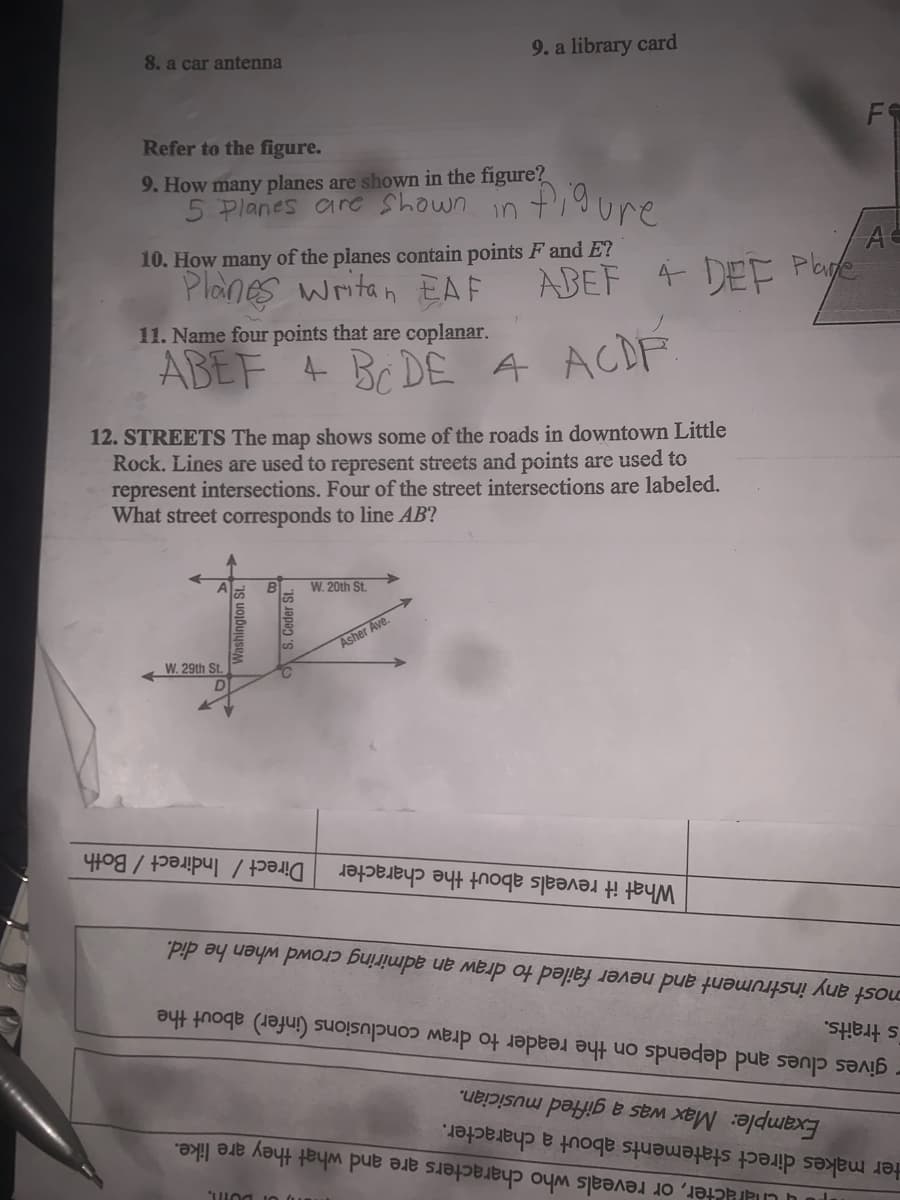 8. a car antenna
9. a library card
Refer to the figure.
9. How many planes are shown in the figure?
5 Planes are Shown in
F
10. How many of the planes contain points F and E?
Planes writan EAF
A
ABEF 4 DEF Plye
11. Name four points that are coplanar.
ABEF 4 BC DE A
ACDF
12. STREETS The map shows some of the roads in downtown Little
Rock. Lines are used to represent streets and points are used to
represent intersections. Four of the street intersections are labeled.
What street corresponds to line AB?
W. 20th St.
W. 29th St.
Asher Ave.
Direct / Indirect / Both
most any instrument and never failed to draw an admiring crowd when he did.
s traits.
What it reveals about the character
on the reader to draw conclusions (infer) about the
are like.
- gives clues and depends
Example: Max was a gifted musician.
cter, or reveals who characters are and what they
ter makes direct statements about a character.
