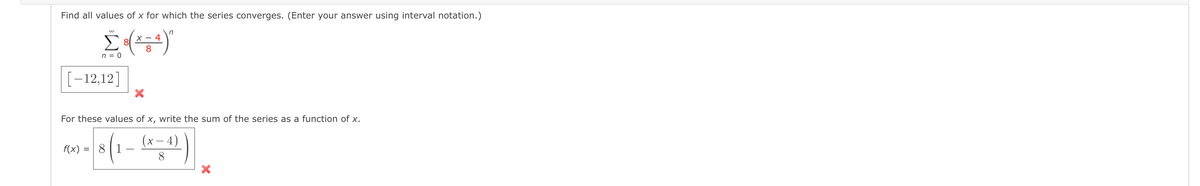 Find all values of x for which the series converges. (Enter your answer using interval notation.)
n
X - 4
8
n = 0
[-12,12]
For these values of x, write the sum of the series as a function of x.
(x – 4)
f(x) = 8|1 -
