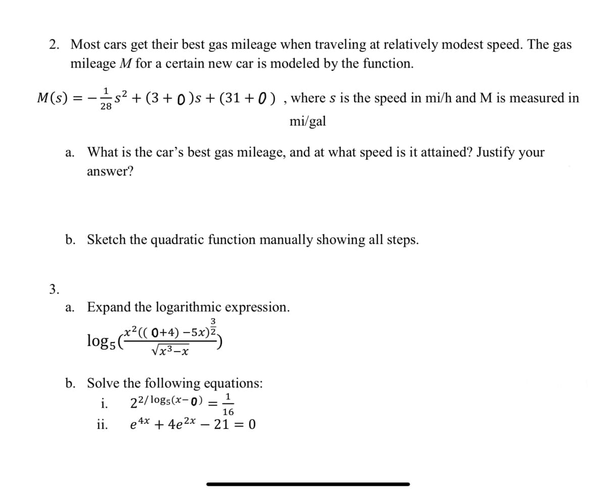 2. Most cars get their best gas mileage when traveling at relatively modest speed. The
mileage M for a certain new car is modeled by the function.
gas
1
M(s)
s² + (3 + 0 )s + (31 + 0 ) , where s is the speed in mi/h and M is measured in
28
mi/gal
а.
What is the car's best gas mileage, and at what speed is it attained? Justify your
answer?
b. Sketch the quadratic function manually showing all steps.
3.
a. Expand the logarithmic expression.
3
x²(( 0+4) –5x)2.
b. Solve the following equations:
1
i.
22/log5(x-0)
16
ii.
e 4x + 4e2x – 21 = 0
