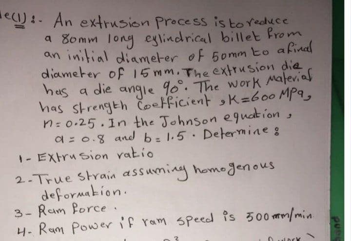 e) :- An extrusion Process is to Yeduce
a 80mm long eylindrical billet from
an initial diameter of 5omm to afinal
diameter of 15mm.The extrusion die
has a die angle 90°. The wor k Malevial
has strength čoetficient K=600 MPa,
n: 0.25.In the Johnson equation,
a = 0.8 and b=1.5 Determine :
1- EXtru sion vatio
2-True strain assuming homogenous
deformakion.
3- Ram force.
4. Ram Power if ram speed is 300 mm/min.
%3D
