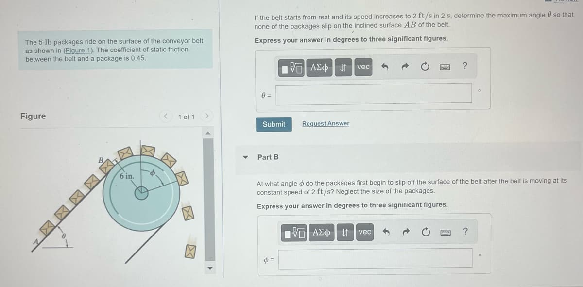 The 5-lb packages ride on the surface of the conveyor belt
as shown in (Figure 1). The coefficient of static friction
between the belt and a package is 0.45.
Figure
0.
6 in.
6
<
1 of 1 >
If the belt starts from rest and its speed increases to 2 ft/s in 2 s, determine the maximum angle so that
none of the packages slip on the inclined surface AB of the belt.
Express your answer in degrees to three significant figures.
0 =
Submit
Part B
Avec
b =
Request Answer
At what angle do the packages first begin to slip off the surface of the belt after the belt is moving at its
constant speed of 2 ft/s? Neglect the size of the packages.
Express your answer in degrees to three significant figures.
IVE| ΑΣΦ | 41
?
vec
?
O