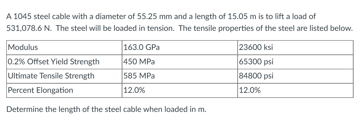 A 1045 steel cable with a diameter of 55.25 mm and a length of 15.05 m is to lift a load of
531,078.6 N. The steel will be loaded in tension. The tensile properties of the steel are listed below.
Modulus
|163.0 GPa
23600 ksi
0.2% Offset Yield Strength
|450 MPa
65300 psi
Ultimate Tensile Strength
585 MPa
|84800 psi
Percent Elongation
12.0%
|12.0%
Determine the length of the steel cable when loaded in m.
