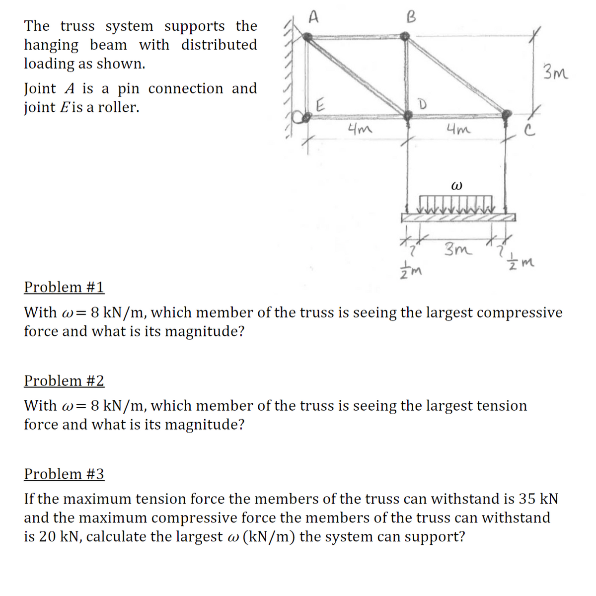 A
B
The truss system supports the
hanging beam with distributed
loading as shown.
3m
Joint A is a pin connection and
joint Eis a roller.
E
니m
4m
3m
Problem #1
With w= 8 kN/m, which member of the truss is seeing the largest compressive
force and what is its magnitude?
Problem #2
With w= 8 kN/m, which member of the truss is seeing the largest tension
force and what is its magnitude?
Problem #3
If the maximum tension force the members of the truss can withstand is 35 kN
and the maximum compressive force the members of the truss can withstand
is 20 kN, calculate the largest w (kN/m) the system can support?
