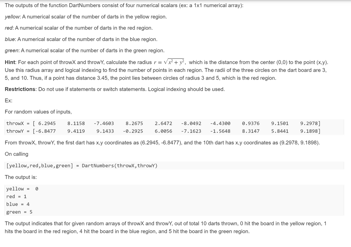 The outputs of the function DartNumbers consist of four numerical scalars (ex: a 1x1 numerical array):
yellow: A numerical scalar of the number of darts in the yellow region.
red: A numerical scalar of the number of darts in the red region.
blue: A numerical scalar of the number of darts in the blue region.
green: A numerical scalar of the number of darts in the green region.
Hint: For each point of throwX and throwY, calculate the radius r =
Vx² + y², which is the distance from the center (0,0) to the point (x,y).
Use this radius array and logical indexing to find the number of points in each region. The radii of the three circles on
dart board are 3,
5, and 10. Thus, if a point has distance 3.45, the point lies between circles of radius 3 and 5, which is the red region.
Restrictions: Do not use if statements or switch statements. Logical indexing should be used.
Ex:
For random values of inputs,
throwX
[ 6.2945
8.1158
-7.4603
8.2675
2.6472
-8.0492
-4.4300
0.9376
9.1501
9.2978]
throwY
[-6.8477
9.4119
9.1433
-0.2925
6.0056
-7.1623
-1.5648
8.3147
5.8441
9.1898]
From throwX, throwY, the first dart has x,y coordinates as (6.2945, -6.8477), and the 10th dart has x,y coordinates as (9.2978, 9.1898).
On calling
[yellow, red, blue, green] = DartNumbers(throwX,throwY)
%3D
The output is:
yellow
red = 1
blue
4
%3D
green
5
The output indicates that for given random arrays of throwX and throwY, out of total 10 darts thrown, 0 hit the board in the yellow region, 1
hits the board in the red region, 4 hit the board in the blue region, and 5 hit the board in the green region.
