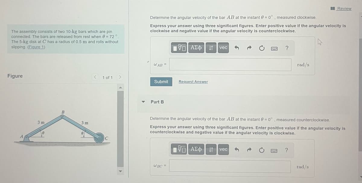The assembly consists of two 10-kg bars which are pin
connected. The bars are released from rest when 0 = 72°.
The 5-kg disk at C has a radius of 0.5 m and rolls without
slipping. (Figure 1)
Figure
3 m
10
B
3m
< 1 of 1 >
Determine the angular velocity of the bar AB at the instant 0 = 0° measured clockwise.
Express your answer using three significant figures. Enter positive value if the angular velocity is
clockwise and negative value if the angular velocity is counterclockwise.
WAB =
Submit
Part B
195| ΑΣΦ | 11
WBC =
Request Answer
vec
?
VAΣ vec
Determine the angular velocity of the bar AB at the instant = 0°, measured counterclockwise.
Express your answer using three significant figures. Enter positive value if the angular velocity is
counterclockwise and negative value if the angular velocity is clockwise.
rad/s
?
Review
rad/s