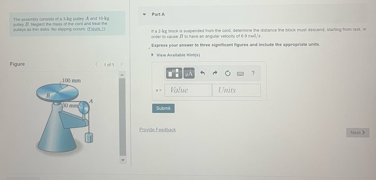 The assembly consists of a 3-kg pulley A and 10-kg
pulley B. Neglect the mass of the cord and treat the
pulleys as thin disks. No slipping occurs. (Figure 1)
Figure
B
100 mm
30 mm
A
<
1 of 1
>
▼
Part A
If a 2-kg block is suspended from the cord, determine the distance the block must descend, starting from rest, in
order to cause B to have an angular velocity of 6.9 rad/s.
Express your answer to three significant figures and include the appropriate units.
► View Available Hint(s)
8 =
O
Di
Value
Submit
μÀ
Provide Feedback
Units
?
Next >