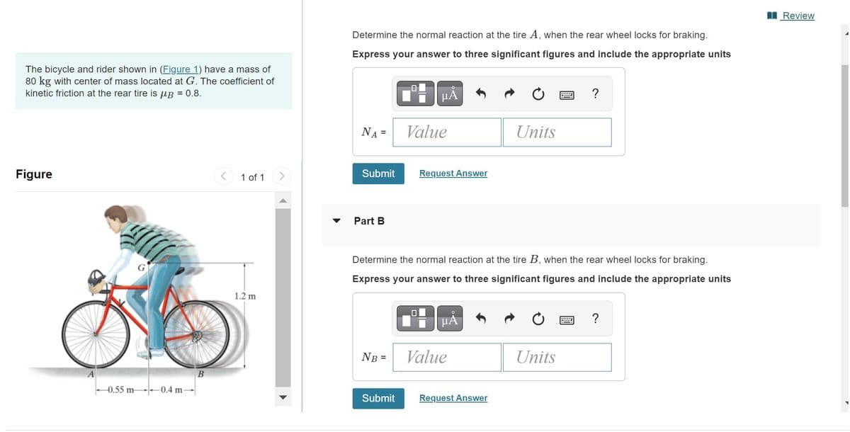 The bicycle and rider shown in (Figure 1) have a mass of
80 kg with center of mass located at G. The coefficient of
kinetic friction at the rear tire is μB = 0.8.
Figure
0.55 m 0.4 m-
B
1 of 1
1.2 m
Determine the normal reaction at the tire A, when the rear wheel locks for braking.
Express your answer to three significant figures and include the appropriate units
NA=
Submit
Part B
NB =
μÀ
Submit
Value
Request Answer
Determine the normal reaction at the tire B, when the rear wheel locks for braking.
Express your answer to three significant figures and include the appropriate units
μÃ
Value
Units
Request Answer
www
Units
?
wwwww
?
Review