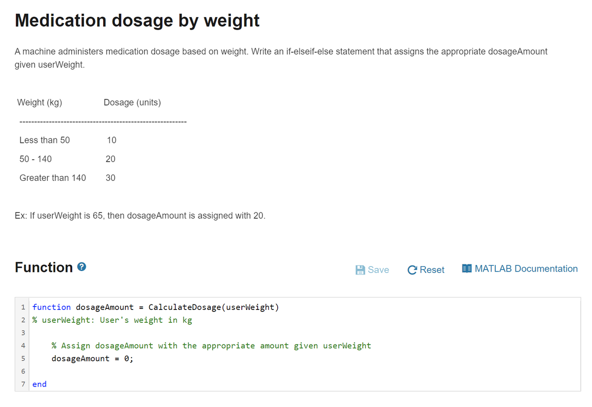 Medication dosage by weight
A machine administers medication dosage based on weight. Write an if-elseif-else statement that assigns the appropriate dosageAmount
given userWeight.
Weight (kg)
Dosage (units)
Less than 50
10
50 - 140
20
Greater than 140
30
Ex: If userWeight is 65, then dosageAmount is assigned with 20.
Function e
Save
C Reset
MATLAB Documentation
1 function dosageAmount
CalculateDosage(userWeight)
2 % userWeight: User's weight in kg
3
4
% Assign dosageAmount with the appropriate amount given userWeight
dosageAmount
= 0;
7 end
