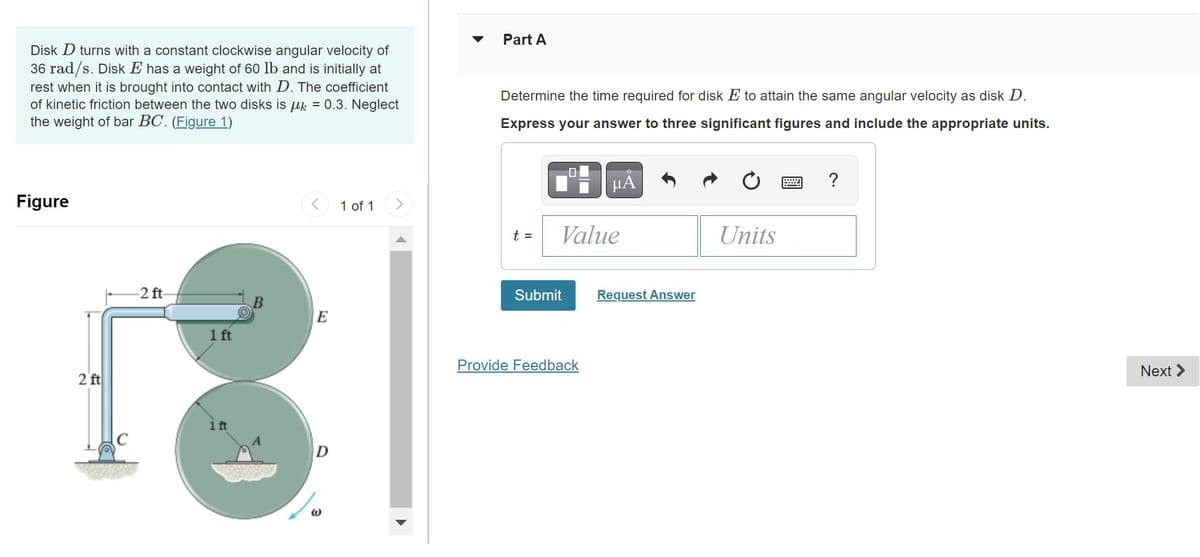 Disk D turns with a constant clockwise angular velocity of
36 rad/s. Disk E has a weight of 60 lb and is initially at
rest when it is brought into contact with D. The coefficient
of kinetic friction between the two disks is k = 0.3. Neglect
the weight of bar BC. (Figure 1)
Figure
2 ft
-2 ft-
1 ft
1 ft
B
E
D
1 of 1
Part A
Determine the time required for disk E to attain the same angular velocity as disk D.
Express your answer to three significant figures and include the appropriate units.
t =
Value
Submit
μÃ
Provide Feedback
Request Answer
Units
?
Next