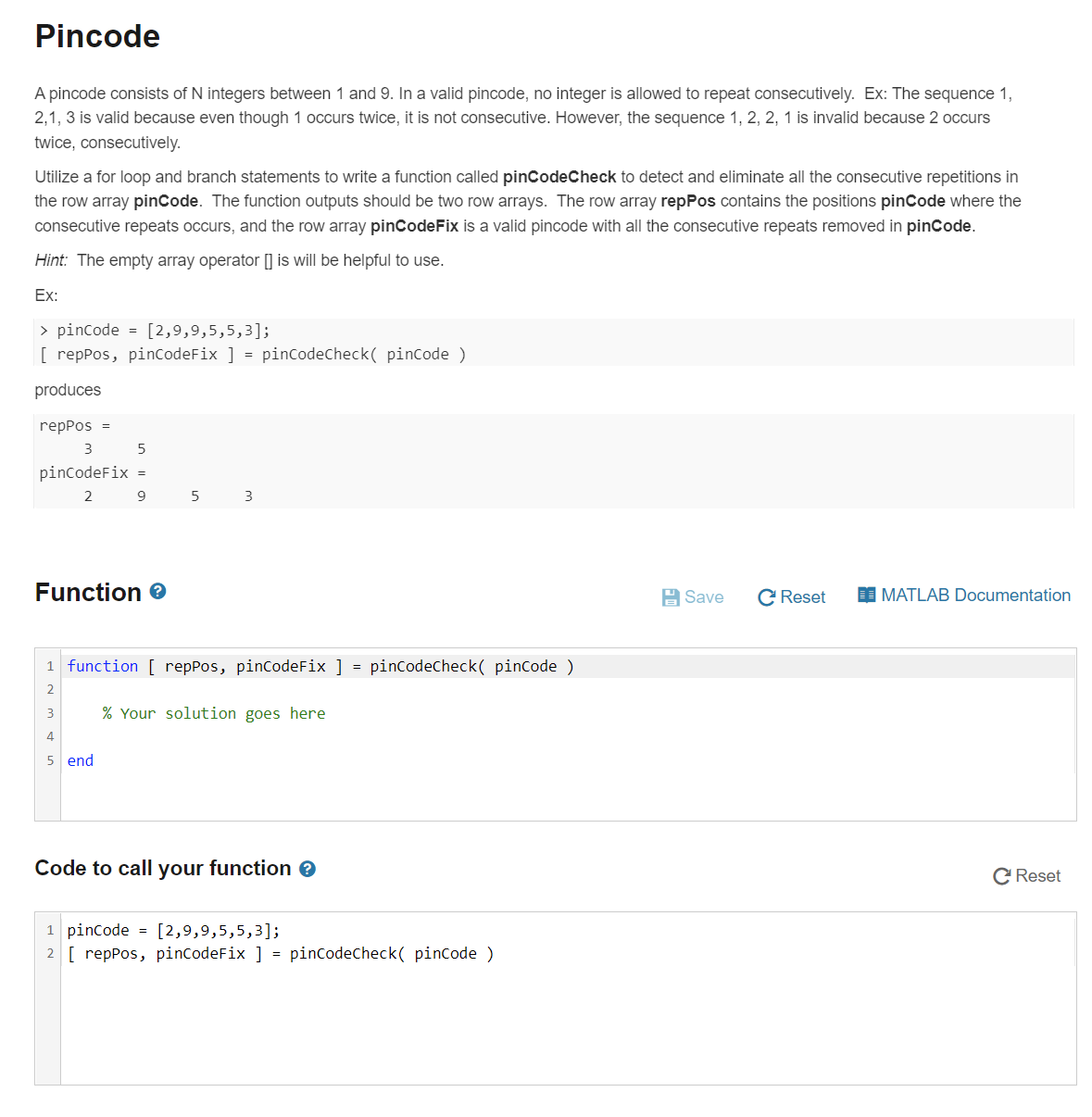 Pincode
A pincode consists of N integers between 1 and 9. In a valid pincode, no integer is allowed to repeat consecutively. Ex: The sequence 1,
2,1, 3 is valid because even though 1 occurs twice, it is not consecutive. However, the sequence 1, 2, 2, 1 is invalid because 2 occurs
twice, consecutively.
Utilize a for loop and branch statements to write a function called pinCodeCheck to detect and eliminate all the consecutive repetitions in
the row array pinCode. The function outputs should be two row arrays. The row array repPos contains the positions pinCode where the
consecutive repeats occurs, and the row array pincodeFix is a valid pincode with all the consecutive repeats removed in pincode.
Hint: The empty array operator [] is will be helpful to use.
Ex:
> pincode = [2,9,9,5,5,3];
[ repPos, pinCodeFix ] = pinCodeCheck( pinCode )
produces
repPos =
pincodeFix =
2
9
5
3
Function e
A Save
C Reset
I MATLAB Documentation
1 function [ repPos, pinCodeFix ]
pincodecheck( pincode )
=
2
3
% Your solution goes here
4
5 end
Code to call your function e
C Reset
1 pincode
2 [ repPos, pinCodeFix ] = pinCodeCheck( pinCode )
[2,9,9,5,5,3];
%3D
