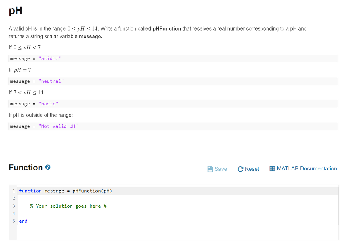 pH
A valid pH is in the range 0 < pH < 14. Write a function called pHFunction that receives a real number corresponding to a pH and
returns a string scalar variable message.
If 0 < pH <7
message = "acidic"
If pH = 7
message = "neutral"
If 7 < pH < 14
message = "basic"
If pH is outside of the range:
message = "Not valid pH"
Function
A Save
C Reset
MATLAB Documentation
1 function message =
pHFunction(pH)
2
3
% Your solution goes here %
5 end
