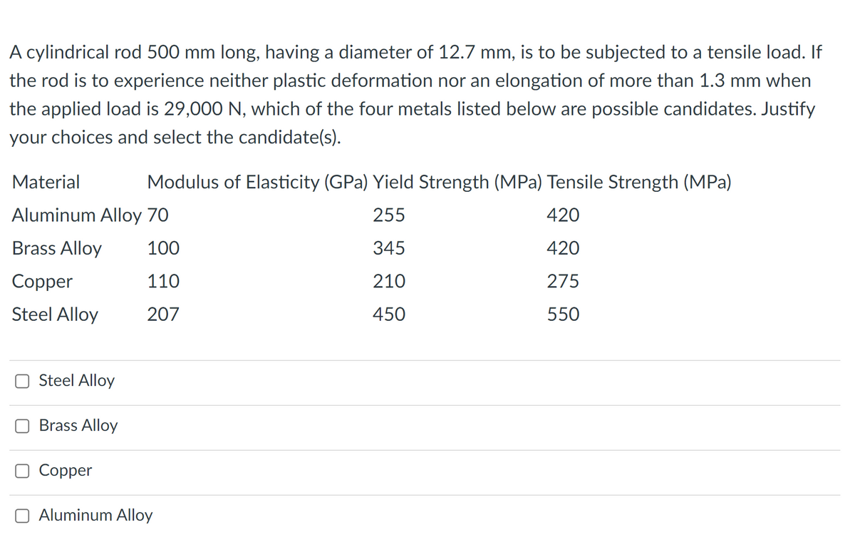 A cylindrical rod 500 mm long, having a diameter of 12.7 mm, is to be subjected to a tensile load. If
the rod is to experience neither plastic deformation nor an elongation of more than 1.3 mm when
the applied load is 29,000 N, which of the four metals listed below are possible candidates. Justify
your choices and select the candidate(s).
Material
Modulus of Elasticity (GPa) Yield Strength (MPa) Tensile Strength (MPa)
Aluminum Alloy 70
255
420
Brass Alloy
100
345
420
Сopper
110
210
275
Steel Alloy
207
450
550
Steel Alloy
Brass Alloy
O Copper
O Aluminum Alloy
