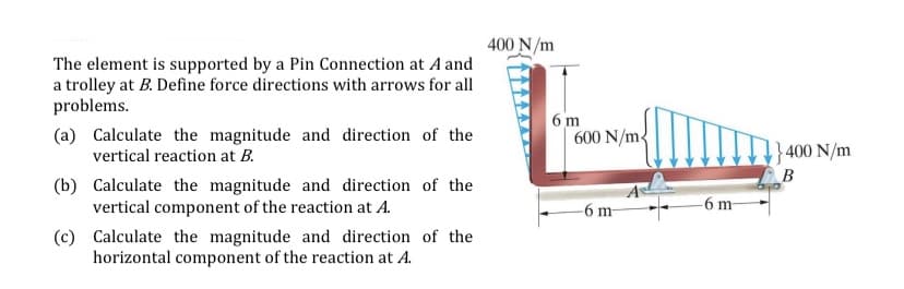 400 N/m
The element is supported by a Pin Connection at A and
a trolley at B. Define force directions with arrows for all
problems.
(a) Calculate the magnitude and direction of the
vertical reaction at B.
6 m
600 N/m
}400 N/m
B
(b) Calculate the magnitude and direction of the
vertical component of the reaction at A.
-6 m-
-6 m-
(c) Calculate the magnitude and direction of the
horizontal component of the reaction at A.
