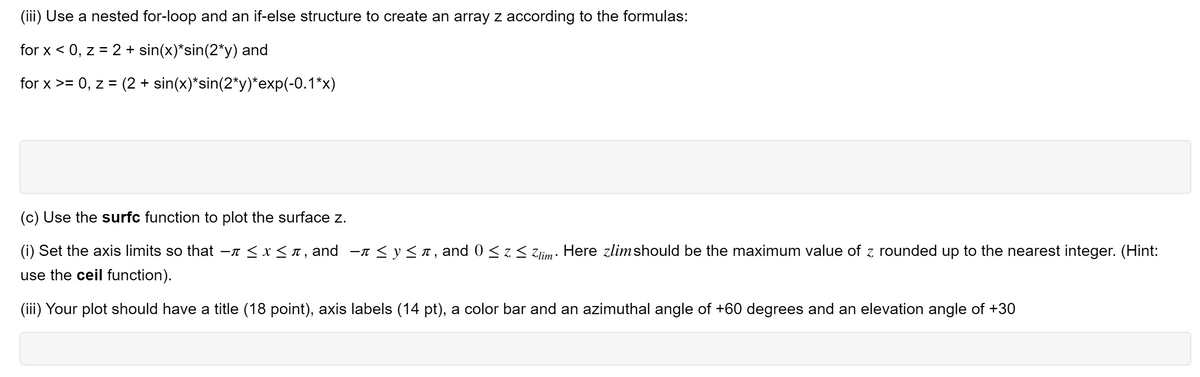 (iii) Use a nested for-loop and an if-else structure to create an array z according to the formulas:
for x < 0, z = 2 + sin(x)*sin(2*y) and
for x >= 0, z = (2 + sin(x)*sin(2*y)*exp(-0.1*x)
(c) Use the surfc function to plot the surface z.
(i) Set the axis limits so that
-n < x < n , and
-n < y< T, and 0 < z < zlim: Here zlimshould be the maximum value of z rounded up to the nearest integer. (Hint:
use the ceil function).
(iii) Your plot should have a title (18 point), axis labels (14 pt), a color bar and an azimuthal angle of +60 degrees and an elevation angle of +30
