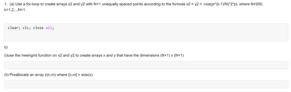 1. (a) Use a for-loop to create arrays x2 and y2 with N+1 unequally spaced points according to the formula x2 = y2 = -cos(pi*(k-1)/N)*2*pi, where N=200,
k=1,2...,N+1
clear; clc; close all;
b)
(i)use the meshgrid function on x2 and y2 to create arrays x and y that have the dimensions (N+1) x (N+1)
(ii) Preallocate an array z(n,m) where [n,m] = size(x)
