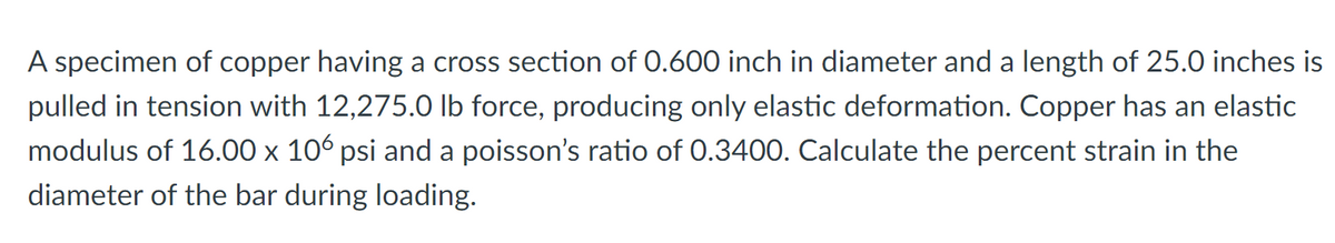 A specimen of copper having a cross section of 0.600 inch in diameter and a length of 25.0 inches is
pulled in tension with 12,275.0 Ib force, producing only elastic deformation. Copper has an elastic
modulus of 16.00 x 106 psi and a poisson's ratio of 0.3400. Calculate the percent strain in the
diameter of the bar during loading.
