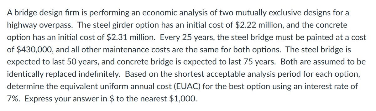 A bridge design firm is performing an economic analysis of two mutually exclusive designs for a
highway overpass. The steel girder option has an initial cost of $2.22 million, and the concrete
option has an initial cost of $2.31 million. Every 25 years, the steel bridge must be painted at a cost
of $430,000, and all other maintenance costs are the same for both options. The steel bridge is
expected to last 50 years, and concrete bridge is expected to last 75 years. Both are assumed to be
identically replaced indefinitely. Based on the shortest acceptable analysis period for each option,
determine the equivalent uniform annual cost (EUAC) for the best option using an interest rate of
7%. Express your answer in $ to the nearest $1,000.