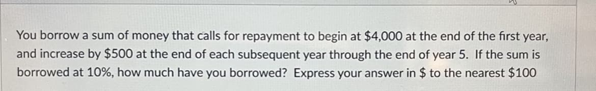 You borrow a sum of money that calls for repayment to begin at $4,000 at the end of the first year,
and increase by $500 at the end of each subsequent year through the end of year 5. If the sum is
borrowed at 10%, how much have you borrowed? Express your answer in $ to the nearest $100