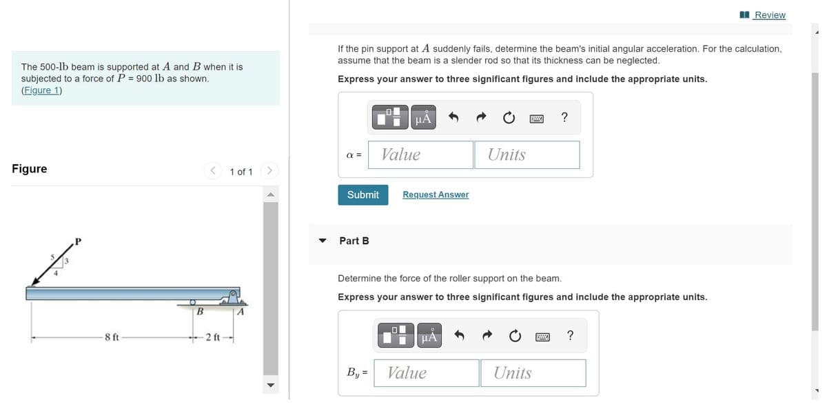 The 500-1b beam is supported at A and B when it is
subjected to a force of P = 900 lb as shown.
(Figure 1)
Figure
P
8 ft
B
2 ft
1 of 1
If the pin support at A suddenly fails, determine the beam's initial angular acceleration. For the calculation,
assume that the beam is a slender rod so that its thickness can be neglected.
Express your answer to three significant figures and include the appropriate units.
α=
Submit
Part B
μA
By=
Value
Request Answer
μA
Units
Determine the force of the roller support on the beam.
Express your answer to three significant figures and include the appropriate units.
Value
***
Units
?
Review
?