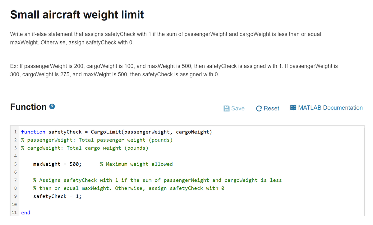 Small aircraft weight limit
Write an if-else statement that assigns safetyCheck with 1 if the sum of passengerWeight and cargoWeight is less than or equal
maxWeight. Otherwise, assign safetyCheck with 0.
Ex: If passengerWeight is 200, cargoWeight is 100, and maxWeight is 500, then safetyCheck is assigned with 1. If passengerWeight is
300, cargoWeight is 275, and maxWeight is 500, then safetyCheck is assigned with 0.
Function e
A Save
C Reset
MATLAB Documentation
1 function safetyCheck
Cargolimit(passengerWeight, cargoWeight)
%3D
2 % passengerWeight: Total passenger weight (pounds)
3 % cargoweight: Total cargo weight (pounds)
4
5
maxWeight = 500;
% Maximum weight allowed
% Assigns safetyCheck with 1 if the sum of passengerWeight and cargoWeight is less
7
8
% than or equal maxWeight. Otherwise, assign safetyCheck with 0
9
safetyCheck
1;
%D
10
11 end
