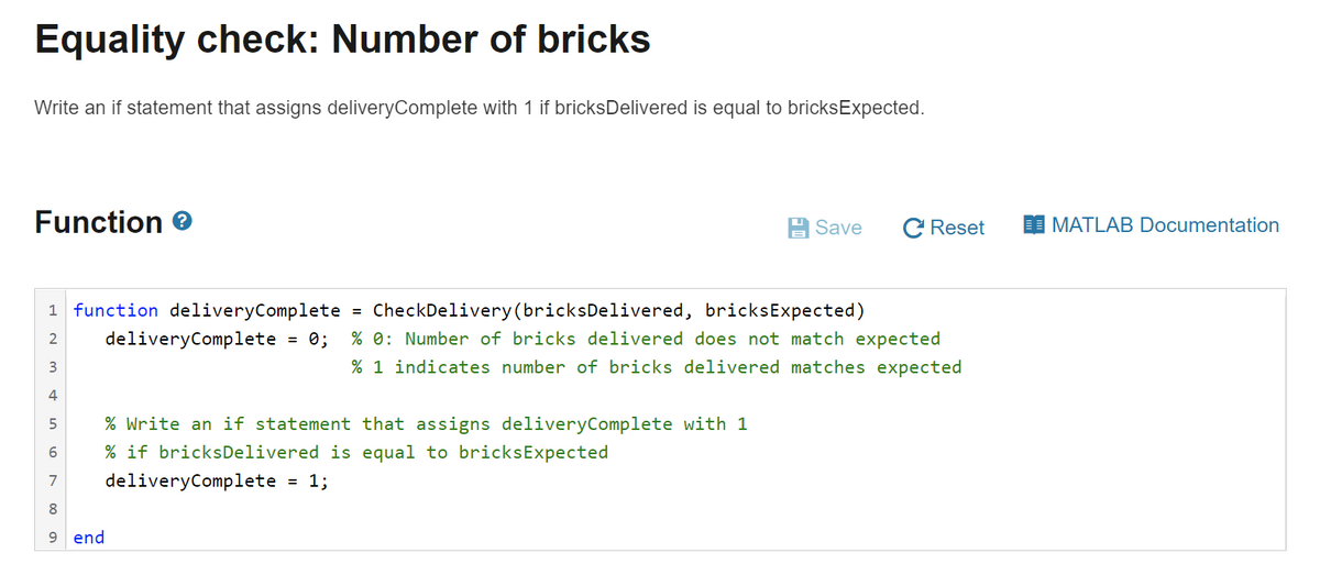 Equality check: Number of bricks
Write an if statement that assigns deliveryComplete with 1 if bricksDelivered is equal to bricksExpected.
Function e
Save
C Reset
MATLAB Documentation
1 function deliveryComplete
CheckDelivery(bricksDelivered, bricksExpected)
%3D
2
deliveryComplete
= 0;
% 0: Number of bricks delivered does not match expected
% 1 indicates number of bricks delivered matches expected
4
% Write an if statement that assigns deliveryComplete with 1
% if bricksDelivered is equal to bricksExpected
7
deliveryComplete
= 1;
8
9 end
