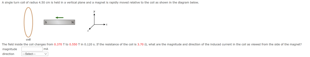 A single turn coil of radius 4.50 cm is held in a vertical plane and a magnet is rapidly moved relative to the coil as shown in the diagram below.
N
coil
The field inside the coil changes from 0.370 T to 0.550 T in 0.120 s. If the resistance of the coil is 3.70 N, what are the magnitude and direction of the induced current in the coil as viewed from the side of the magnet?
magnitude
mA
direction
---Select---
